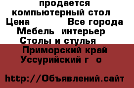 продается компьютерный стол › Цена ­ 1 000 - Все города Мебель, интерьер » Столы и стулья   . Приморский край,Уссурийский г. о. 